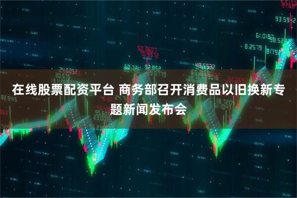 在线股票配资平台 商务部召开消费品以旧换新专题新闻发布会