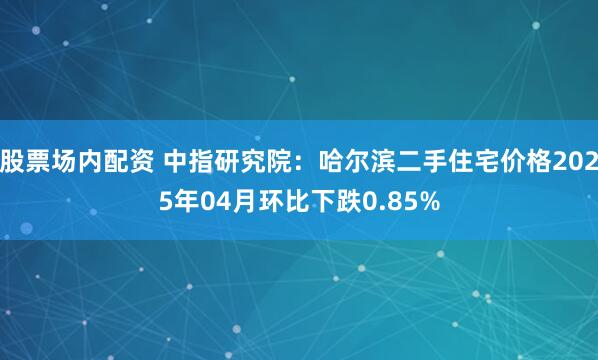 股票场内配资 中指研究院：哈尔滨二手住宅价格2025年04月环比下跌0.85%