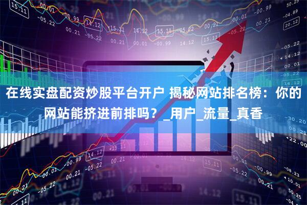 在线实盘配资炒股平台开户 揭秘网站排名榜：你的网站能挤进前排吗？_用户_流量_真香