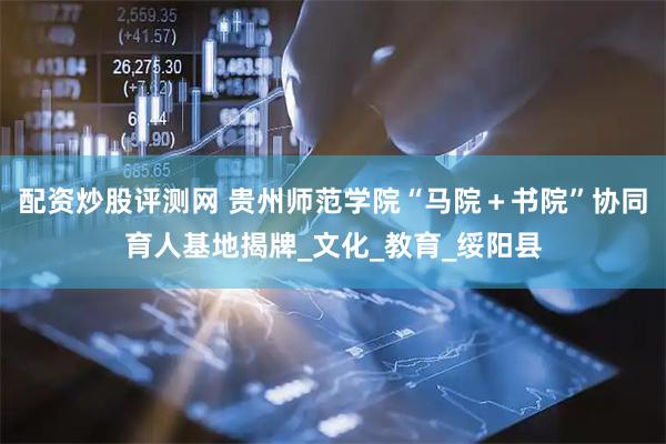 配资炒股评测网 贵州师范学院“马院＋书院”协同育人基地揭牌_文化_教育_绥阳县