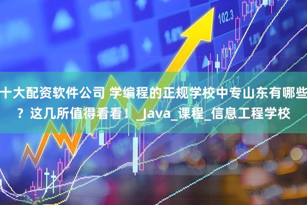 十大配资软件公司 学编程的正规学校中专山东有哪些？这几所值得看看！_Java_课程_信息工程学校