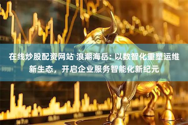 在线炒股配资网站 浪潮海岳: 以数智化重塑运维新生态，开启企业服务智能化新纪元