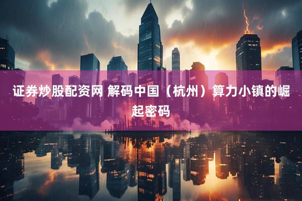 证券炒股配资网 解码中国（杭州）算力小镇的崛起密码
