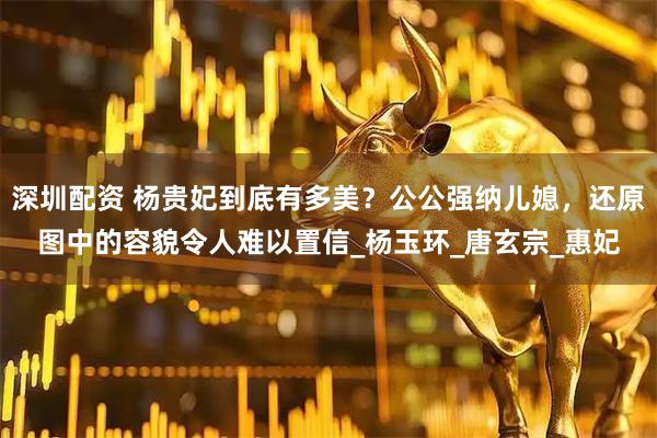 深圳配资 杨贵妃到底有多美？公公强纳儿媳，还原图中的容貌令人难以置信_杨玉环_唐玄宗_惠妃