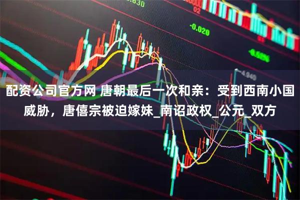 配资公司官方网 唐朝最后一次和亲：受到西南小国威胁，唐僖宗被迫嫁妹_南诏政权_公元_双方