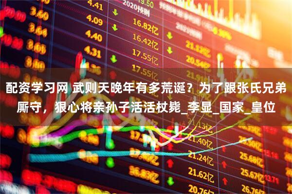 配资学习网 武则天晚年有多荒诞？为了跟张氏兄弟厮守，狠心将亲孙子活活杖毙_李显_国家_皇位