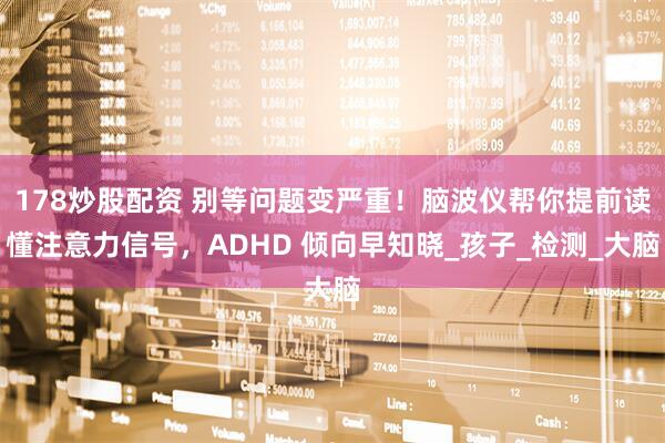 178炒股配资 别等问题变严重！脑波仪帮你提前读懂注意力信号，ADHD 倾向早知晓_孩子_检测_大脑