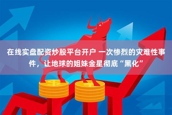 在线实盘配资炒股平台开户 一次惨烈的灾难性事件，让地球的姐妹金星彻底“黑化”