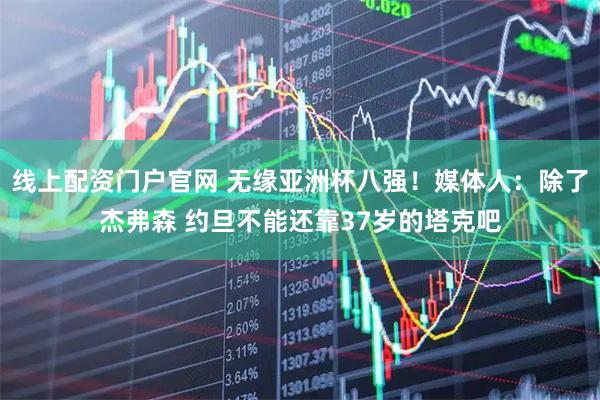 线上配资门户官网 无缘亚洲杯八强！媒体人：除了杰弗森 约旦不能还靠37岁的塔克吧
