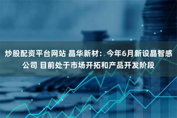 炒股配资平台网站 晶华新材:今年6月新设晶智感公司 目前处于市场开拓和产品开发阶段