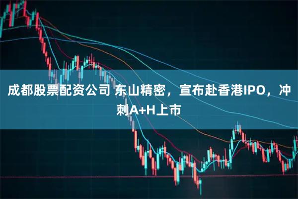 成都股票配资公司 东山精密,宣布赴香港IPO,冲刺A+H上市
