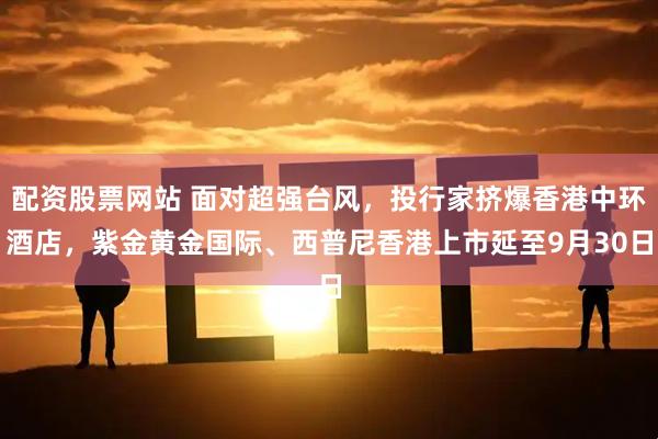 配资股票网站 面对超强台风,投行家挤爆香港中环酒店,紫金黄金国际、西普尼香港上市延至9月30日